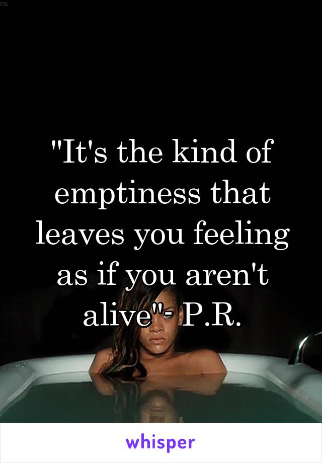 "It's the kind of emptiness that leaves you feeling as if you aren't alive"- P.R.