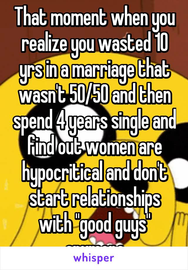 That moment when you realize you wasted 10 yrs in a marriage that wasn't 50/50 and then spend 4 years single and find out women are hypocritical and don't start relationships with "good guys" anymore