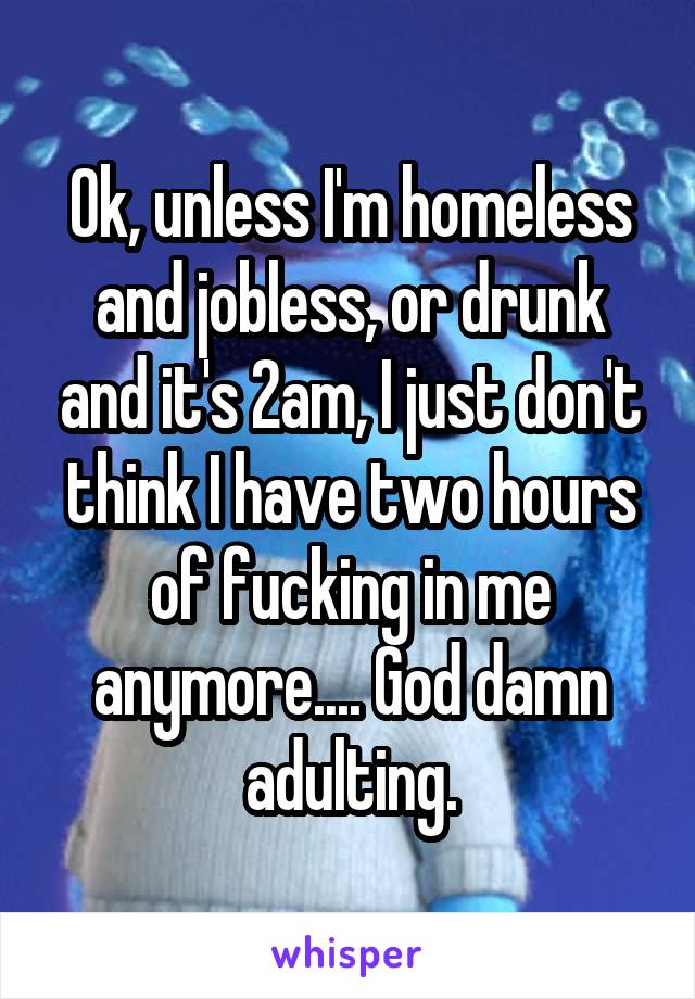 Ok, unless I'm homeless and jobless, or drunk and it's 2am, I just don't think I have two hours of fucking in me anymore.... God damn adulting.