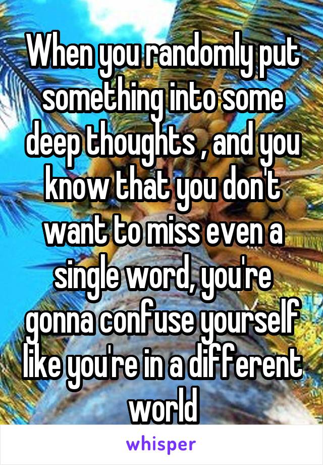 When you randomly put something into some deep thoughts , and you know that you don't want to miss even a single word, you're gonna confuse yourself like you're in a different world