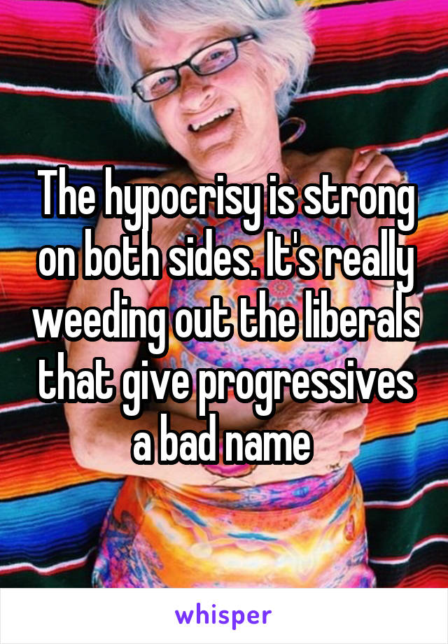 The hypocrisy is strong on both sides. It's really weeding out the liberals that give progressives a bad name 