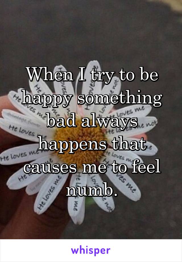 When I try to be happy something bad always happens that causes me to feel numb.