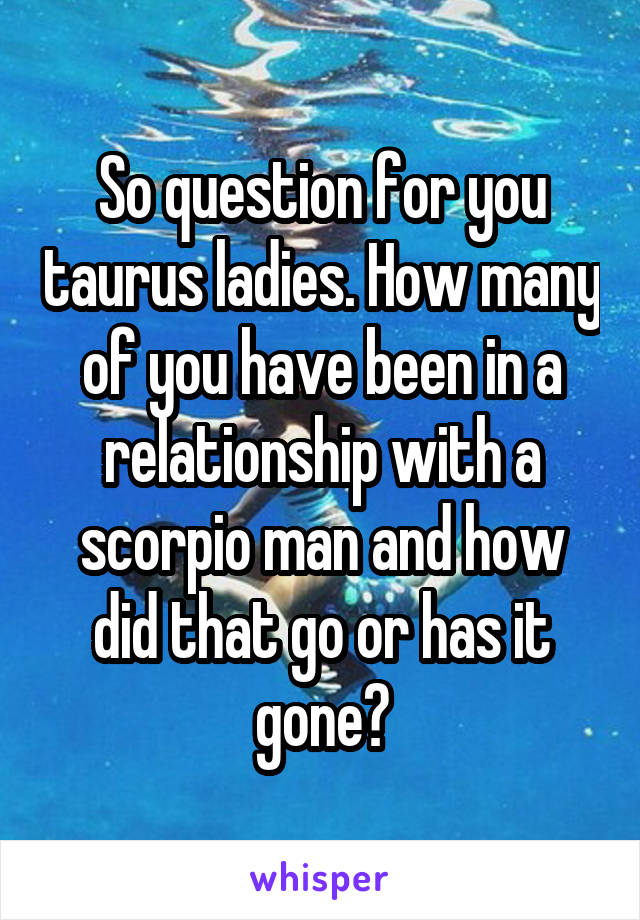 So question for you taurus ladies. How many of you have been in a relationship with a scorpio man and how did that go or has it gone?