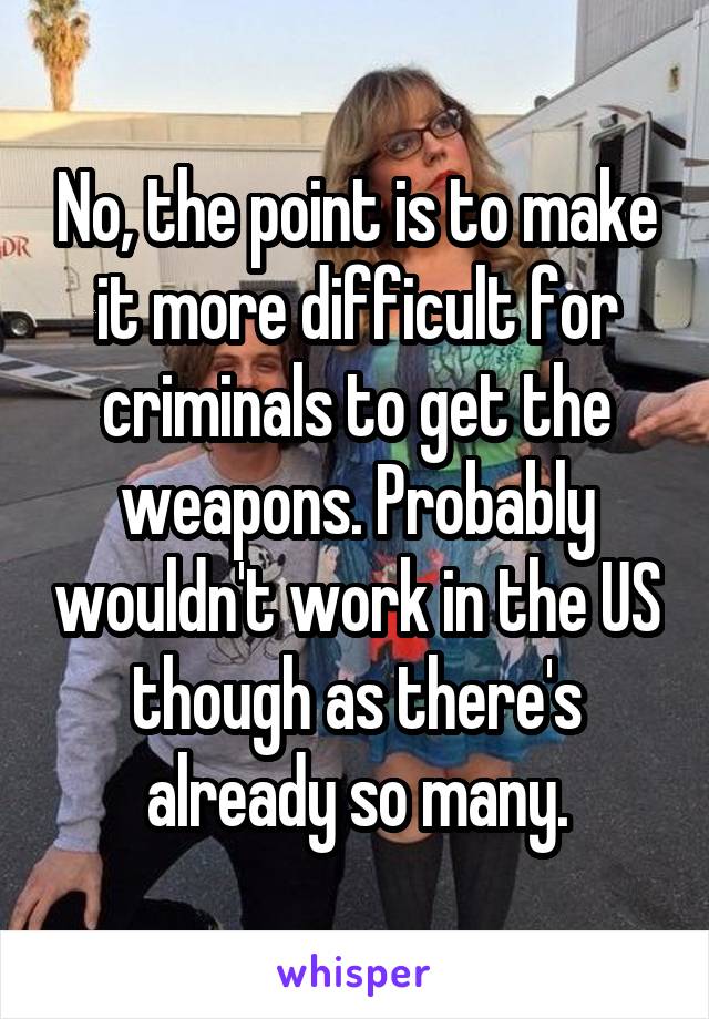 No, the point is to make it more difficult for criminals to get the weapons. Probably wouldn't work in the US though as there's already so many.