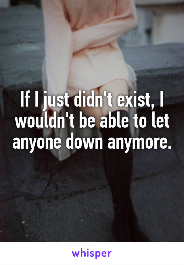 If I just didn't exist, I wouldn't be able to let anyone down anymore. 