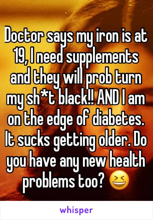 Doctor says my iron is at 19, I need supplements and they will prob turn my sh*t black!! AND I am on the edge of diabetes.  
It sucks getting older. Do you have any new health problems too? 😆