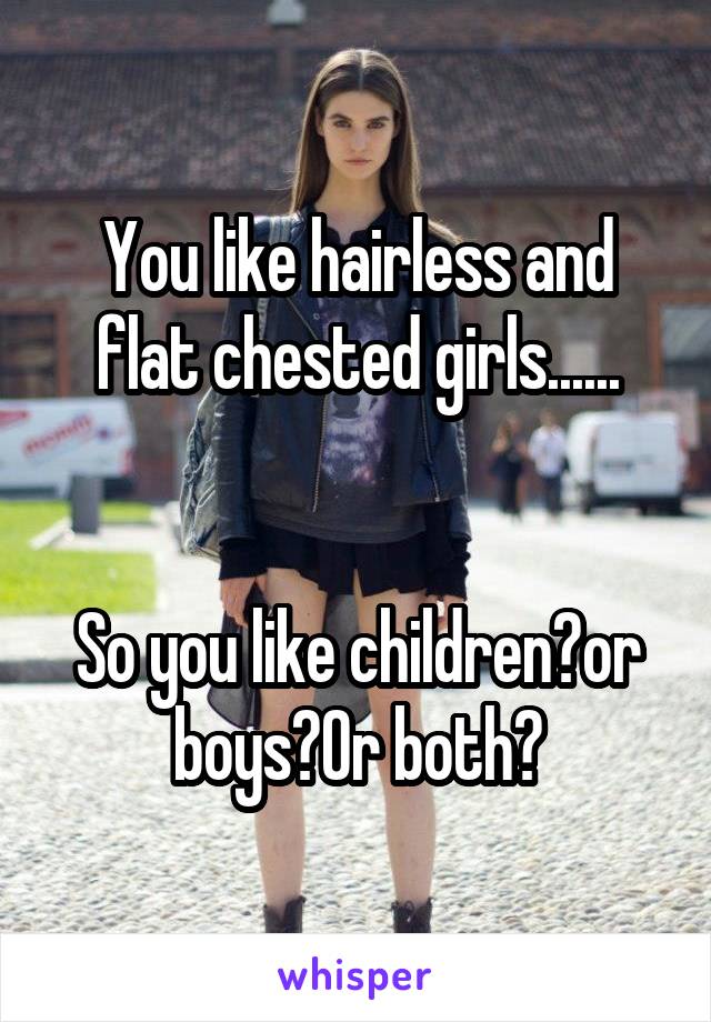 You like hairless and flat chested girls......


So you like children?or boys?Or both?