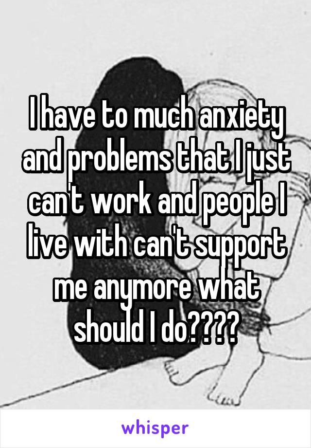 I have to much anxiety and problems that I just can't work and people I live with can't support me anymore what should I do????