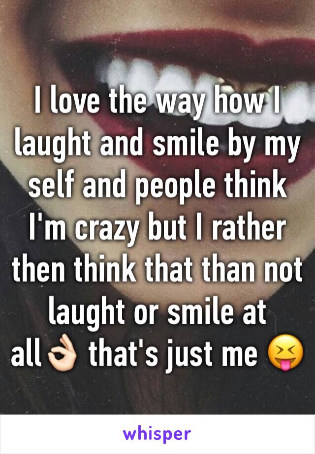 I love the way how I laught and smile by my self and people think I'm crazy but I rather then think that than not laught or smile at all👌🏻 that's just me 😝