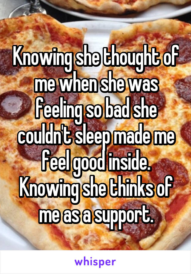 Knowing she thought of me when she was feeling so bad she couldn't sleep made me feel good inside. Knowing she thinks of me as a support.