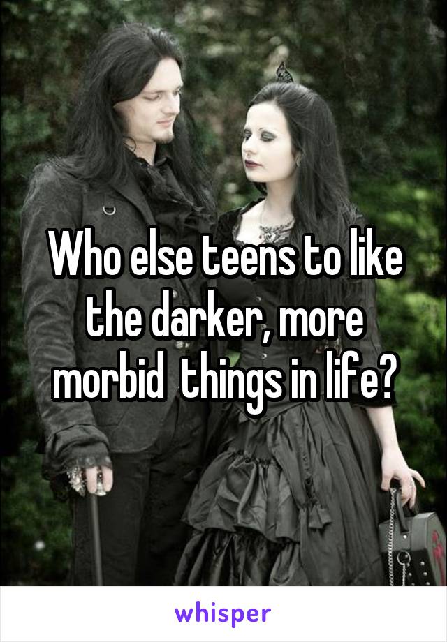 Who else teens to like the darker, more morbid  things in life?