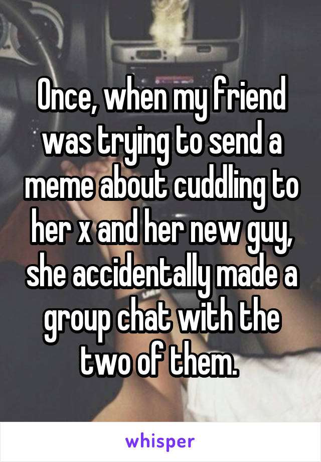 Once, when my friend was trying to send a meme about cuddling to her x and her new guy, she accidentally made a group chat with the two of them. 