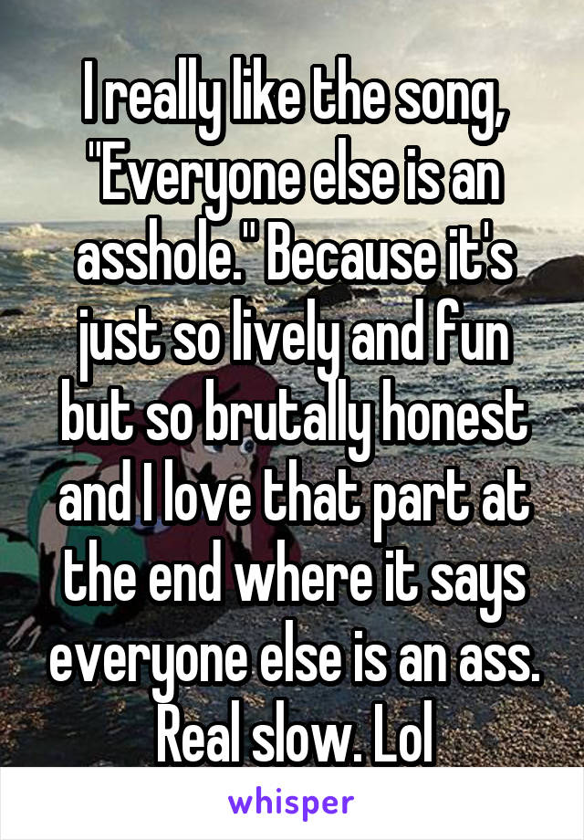 I really like the song, "Everyone else is an asshole." Because it's just so lively and fun but so brutally honest and I love that part at the end where it says everyone else is an ass. Real slow. Lol