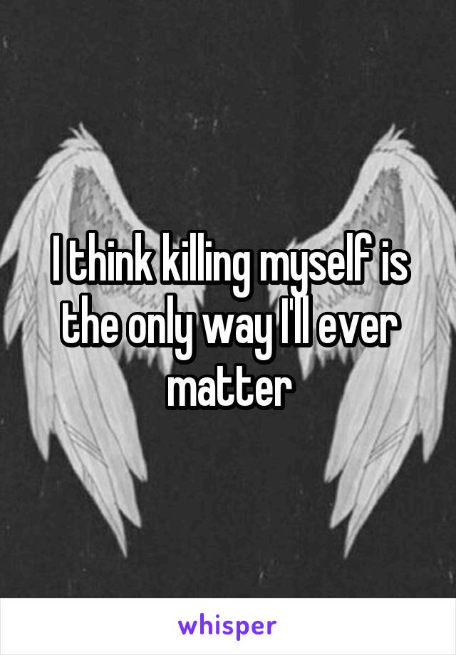 I think killing myself is the only way I'll ever matter