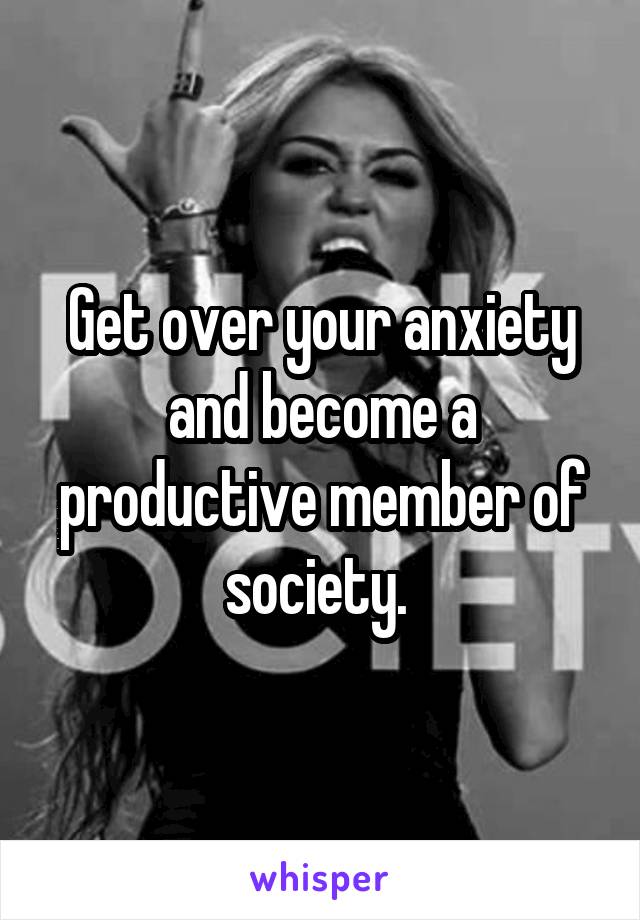 Get over your anxiety and become a productive member of society. 