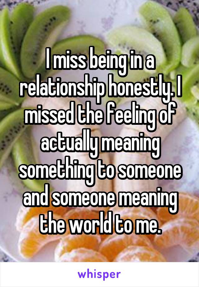 I miss being in a relationship honestly. I missed the feeling of actually meaning something to someone and someone meaning the world to me.