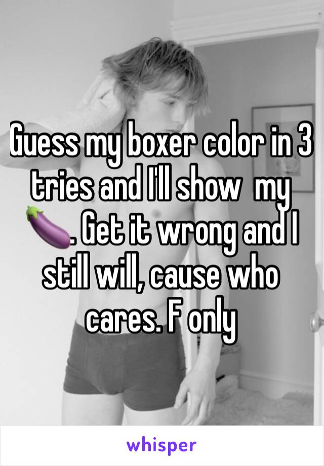 Guess my boxer color in 3 tries and I'll show  my 🍆. Get it wrong and I still will, cause who cares. F only