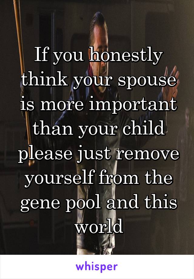 If you honestly think your spouse is more important than your child please just remove yourself from the gene pool and this world