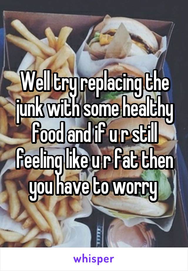 Well try replacing the junk with some healthy food and if u r still feeling like u r fat then you have to worry 