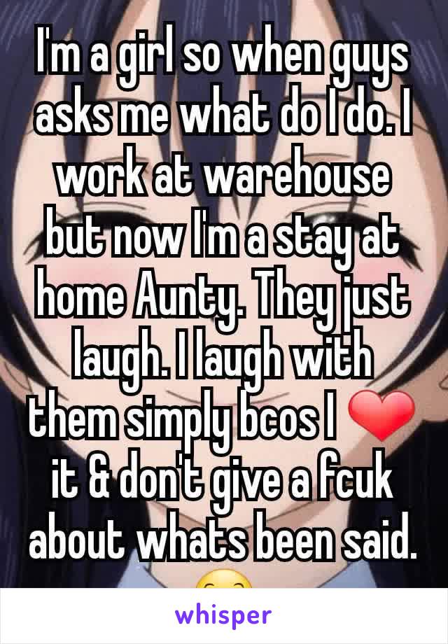 I'm a girl so when guys asks me what do I do. I work at warehouse but now I'm a stay at home Aunty. They just laugh. I laugh with them simply bcos I ❤ it & don't give a fcuk about whats been said. 😊