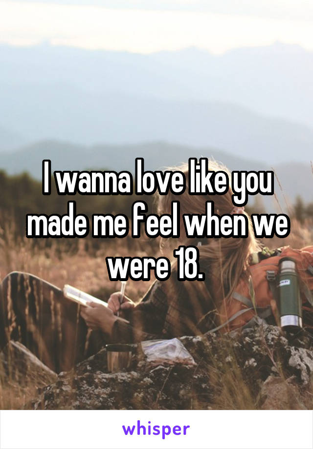 I wanna love like you made me feel when we were 18. 