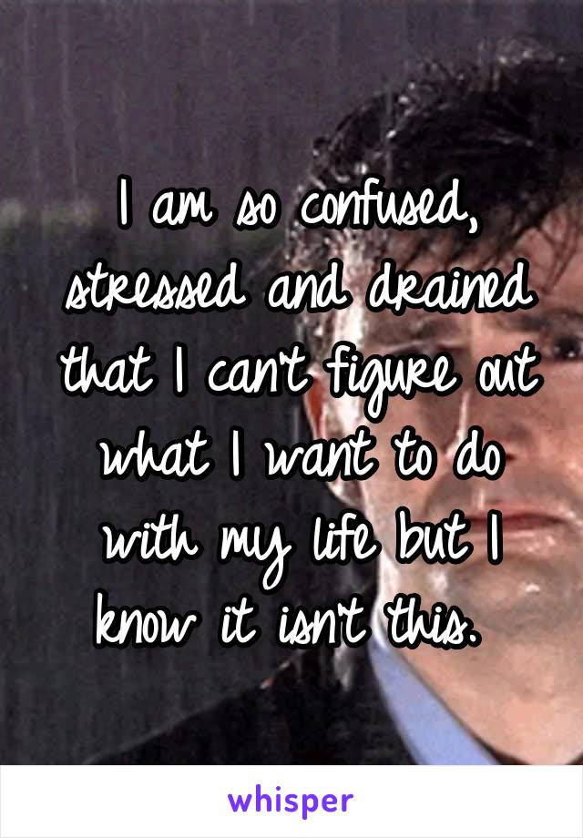 I am so confused, stressed and drained that I can't figure out what I want to do with my life but I know it isn't this. 