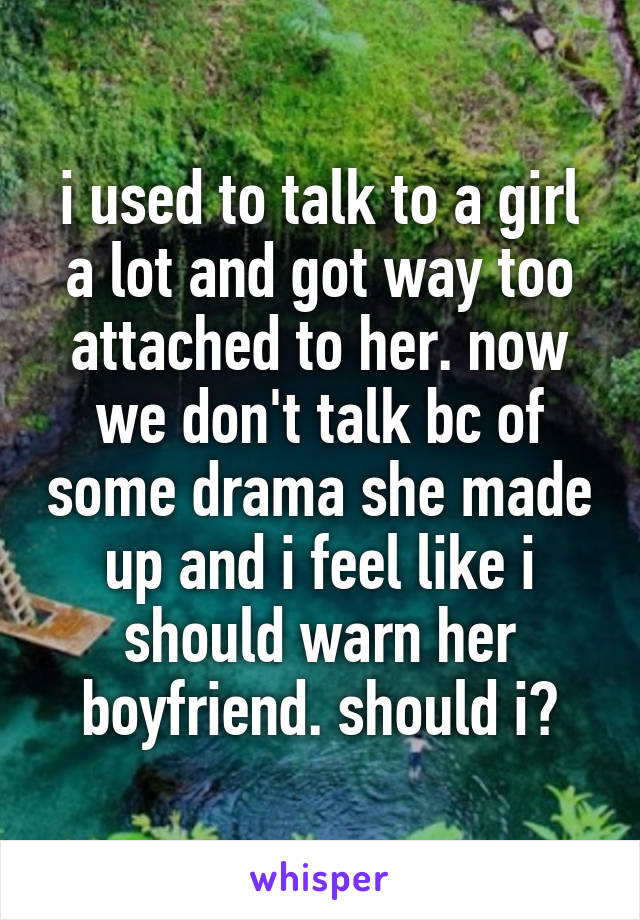 i used to talk to a girl a lot and got way too attached to her. now we don't talk bc of some drama she made up and i feel like i should warn her boyfriend. should i?