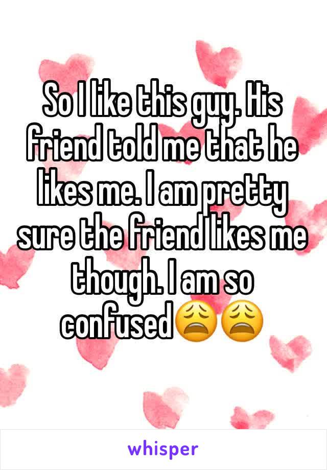 So I like this guy. His friend told me that he likes me. I am pretty sure the friend likes me though. I am so confused😩😩