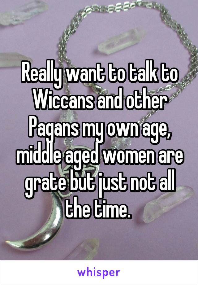 Really want to talk to Wiccans and other Pagans my own age, middle aged women are grate but just not all the time. 