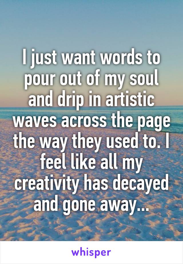 I just want words to pour out of my soul and drip in artistic waves across the page the way they used to. I feel like all my creativity has decayed and gone away...