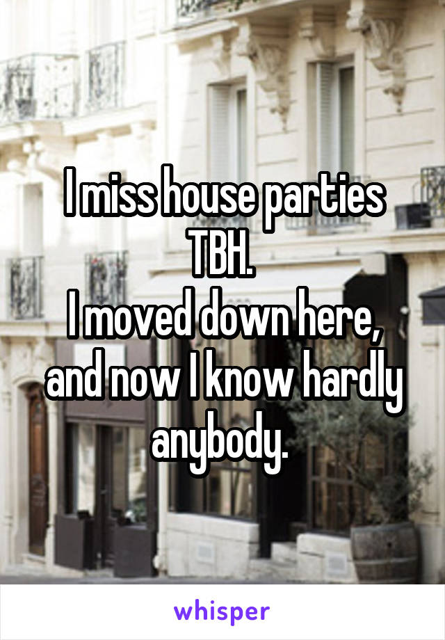 I miss house parties TBH. 
I moved down here, and now I know hardly anybody. 