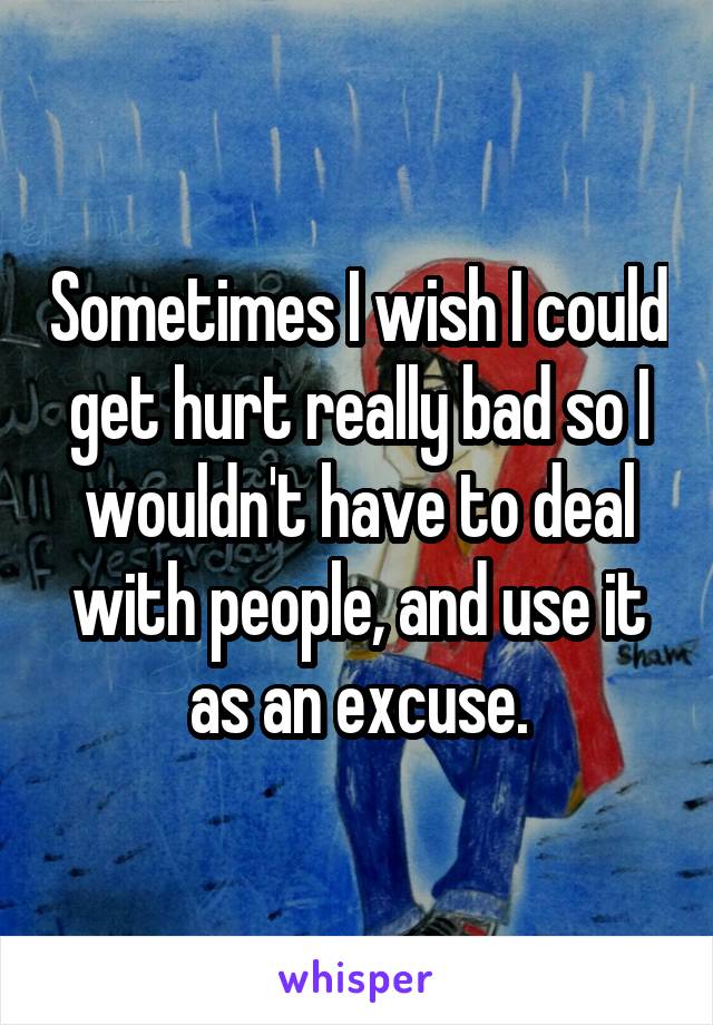 Sometimes I wish I could get hurt really bad so I wouldn't have to deal with people, and use it as an excuse.