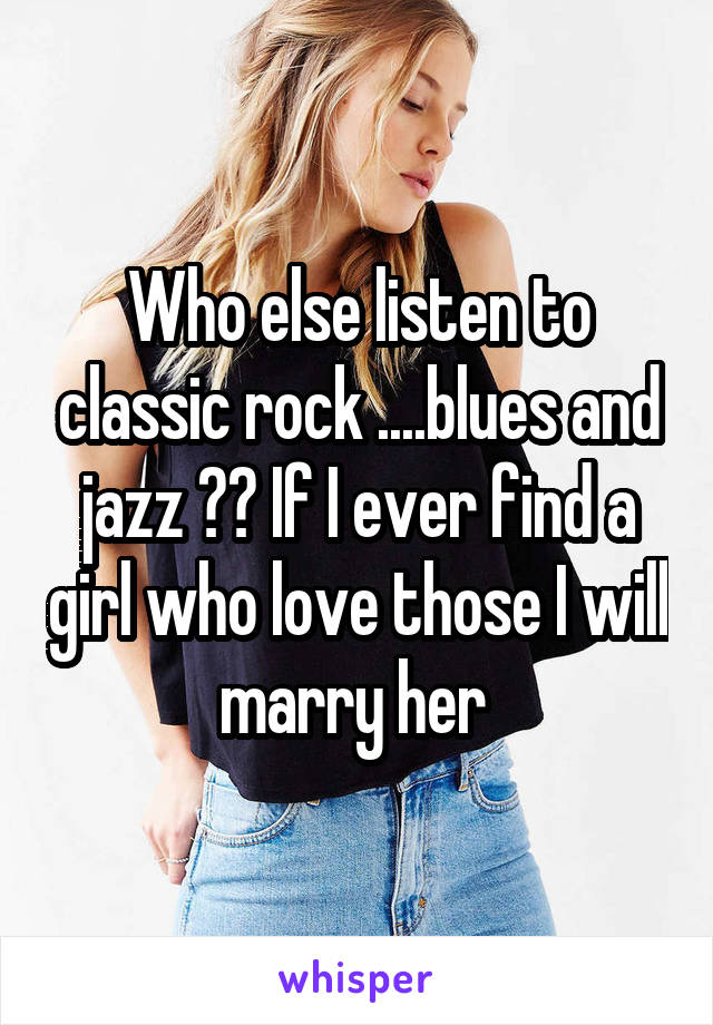 Who else listen to classic rock ....blues and jazz ?? If I ever find a girl who love those I will marry her 