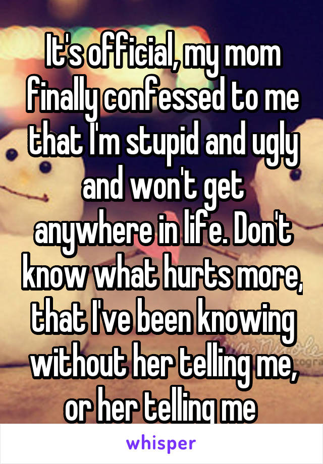 It's official, my mom finally confessed to me that I'm stupid and ugly and won't get anywhere in life. Don't know what hurts more, that I've been knowing without her telling me, or her telling me 