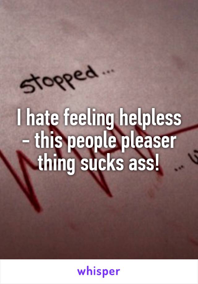 I hate feeling helpless - this people pleaser thing sucks ass!