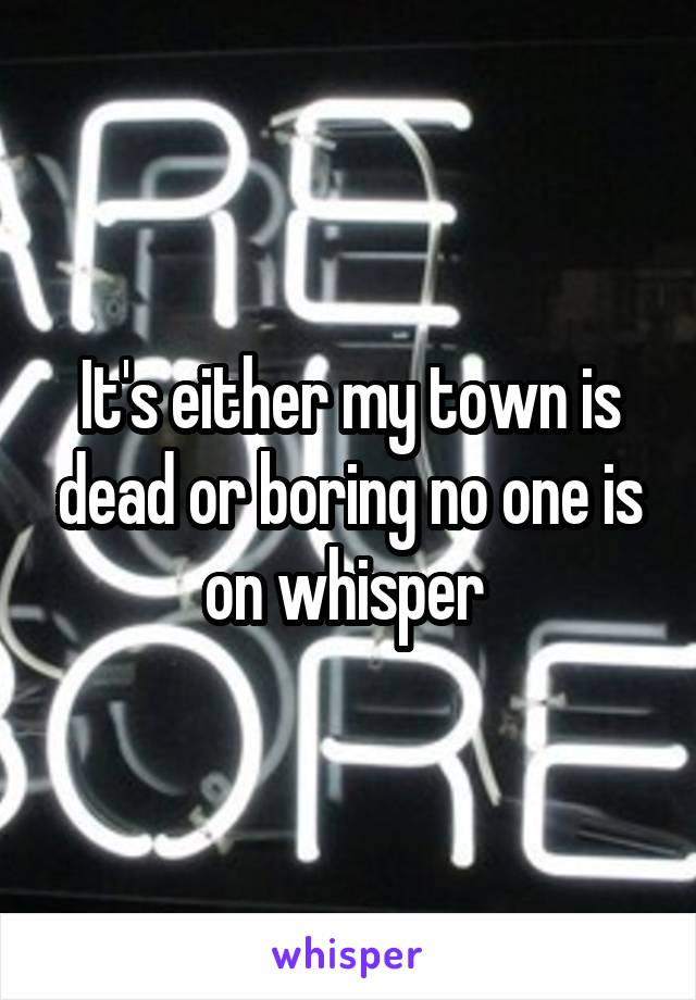 It's either my town is dead or boring no one is on whisper 