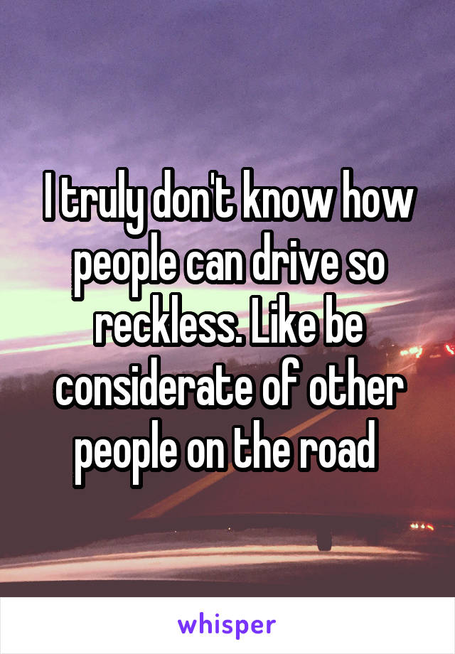 I truly don't know how people can drive so reckless. Like be considerate of other people on the road 