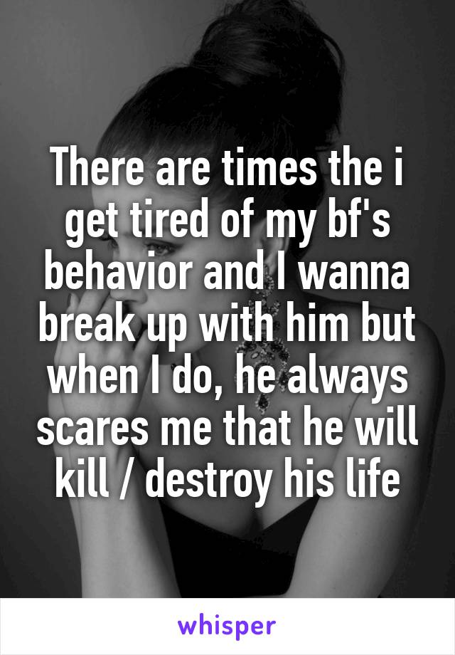 There are times the i get tired of my bf's behavior and I wanna break up with him but when I do, he always scares me that he will kill / destroy his life