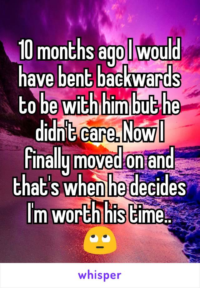 10 months ago I would have bent backwards to be with him but he didn't care. Now I finally moved on and that's when he decides I'm worth his time.. 🙄