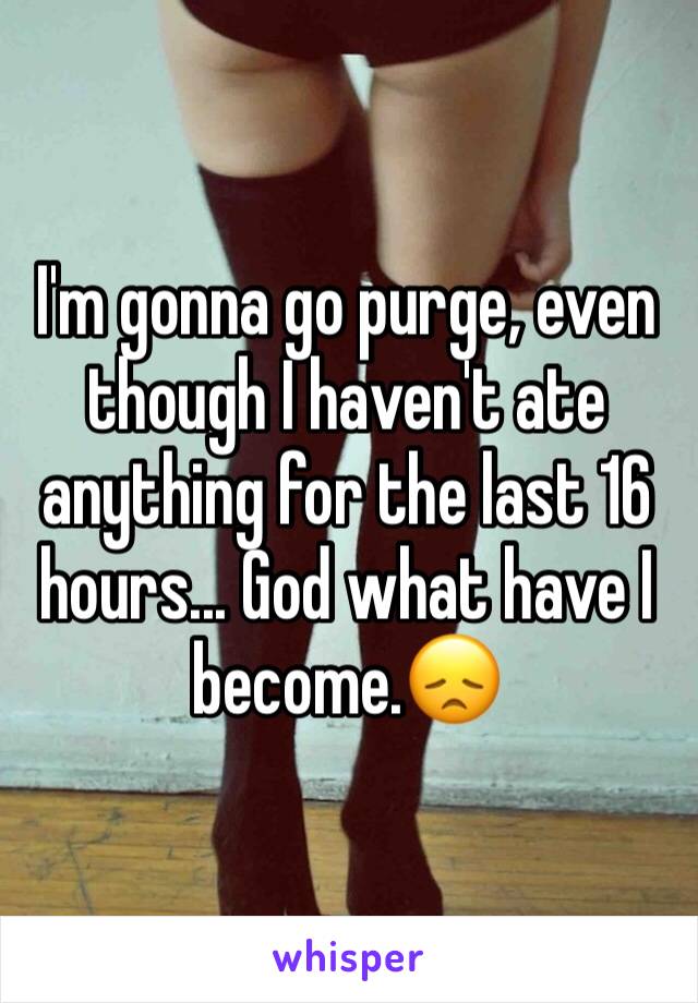 I'm gonna go purge, even though I haven't ate anything for the last 16 hours... God what have I become.😞