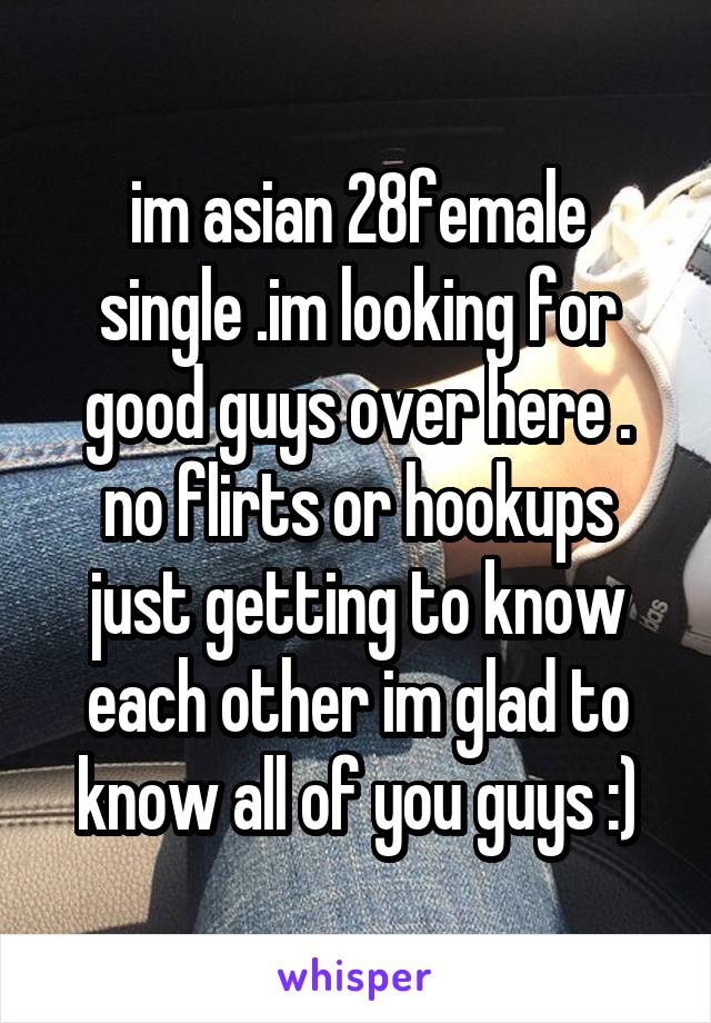 im asian 28female
single .im looking for good guys over here .
no flirts or hookups
just getting to know each other im glad to know all of you guys :)