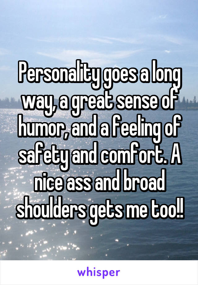  Personality goes a long way, a great sense of humor, and a feeling of safety and comfort. A nice ass and broad shoulders gets me too!!