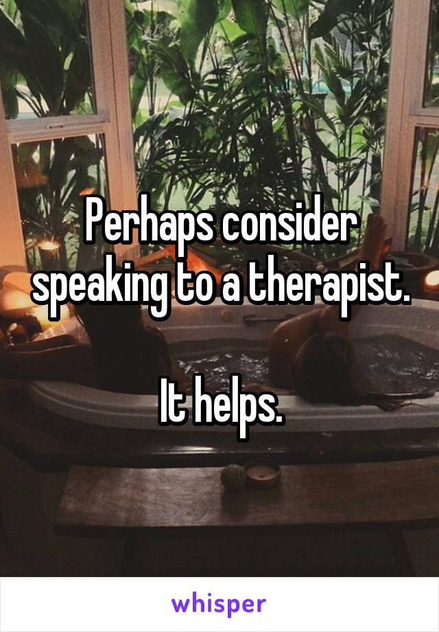  Perhaps consider speaking to a therapist.

It helps.