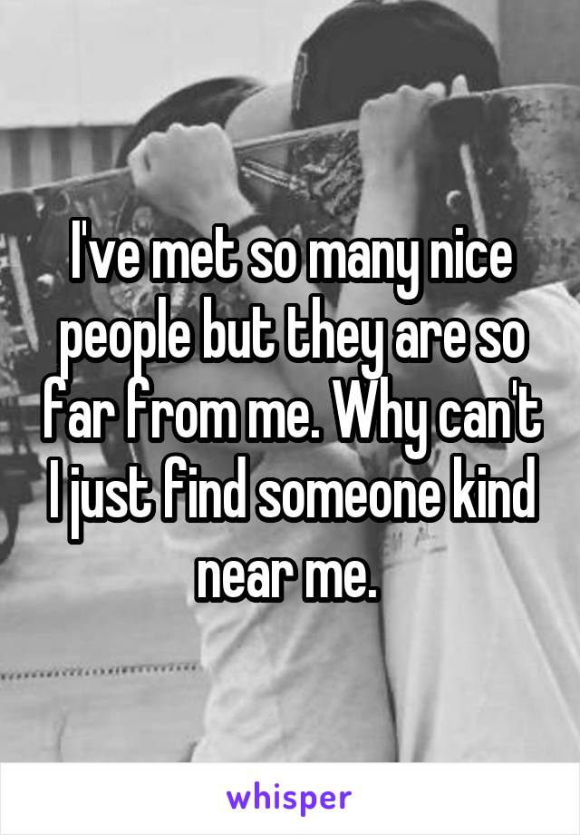 I've met so many nice people but they are so far from me. Why can't I just find someone kind near me. 