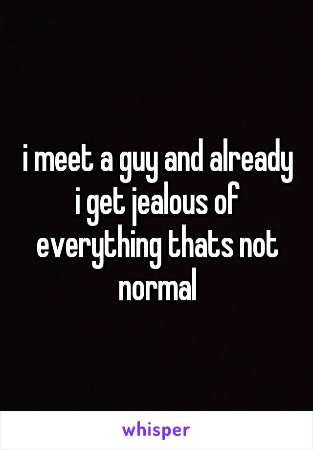 i meet a guy and already i get jealous of everything thats not normal