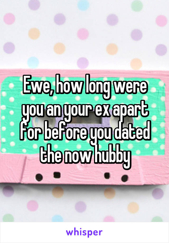 Ewe, how long were you an your ex apart for before you dated the now hubby