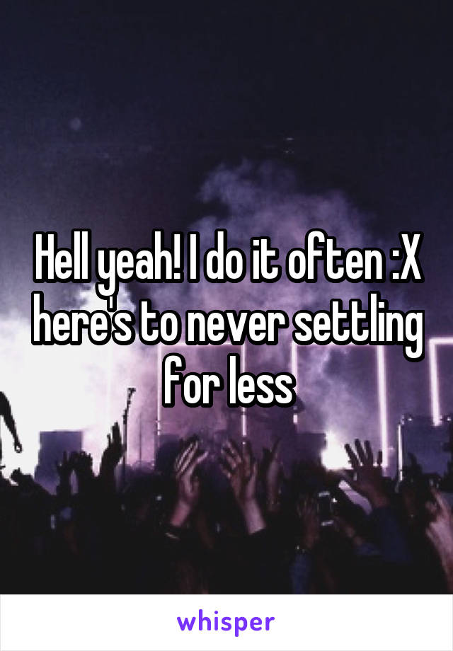 Hell yeah! I do it often :X here's to never settling for less