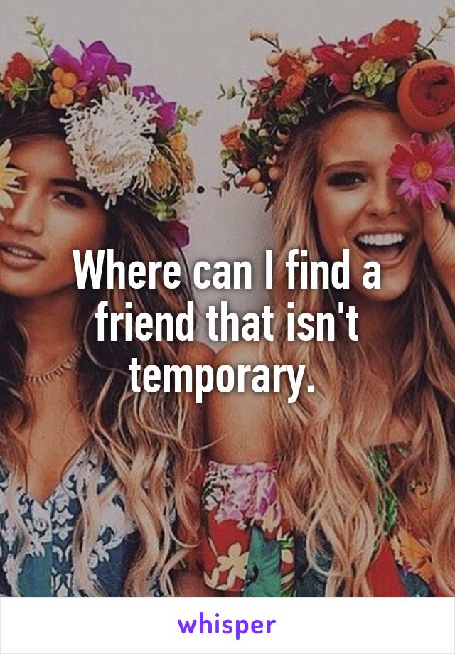 Where can I find a friend that isn't temporary. 