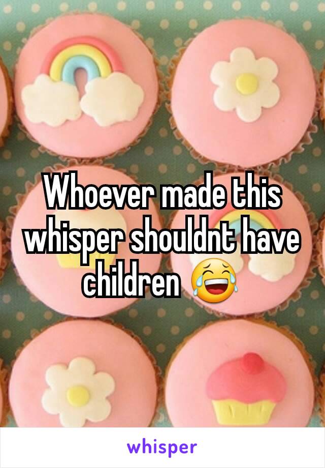 Whoever made this whisper shouldnt have children 😂