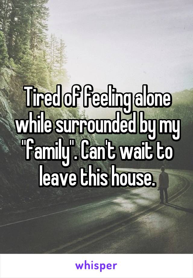 Tired of feeling alone while surrounded by my "family". Can't wait to leave this house.